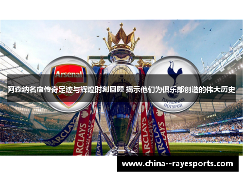 阿森纳名宿传奇足迹与辉煌时刻回顾 揭示他们为俱乐部创造的伟大历史