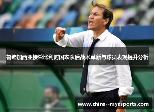 鲁迪加西亚接管比利时国家队后战术革新与球员表现提升分析 鲁迪加西亚接管比利时国家队后战术革新与球员表现提升分析