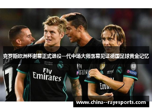 克罗斯欧洲杯谢幕正式退役一代中场大师落幕见证德国足球黄金记忆