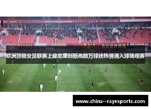 欧洲顶级女足联赛上座率屡创新高数万球迷热情涌入球场观赛