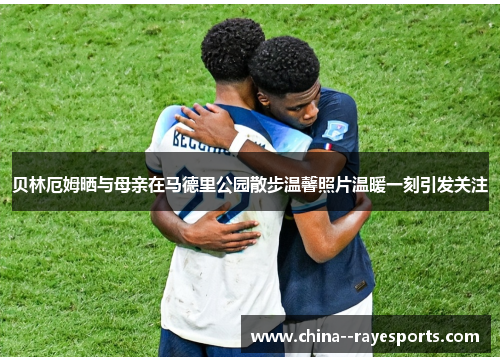 贝林厄姆晒与母亲在马德里公园散步温馨照片温暖一刻引发关注 贝林厄姆晒与母亲在马德里公园散步温馨照片温暖一刻引发关注