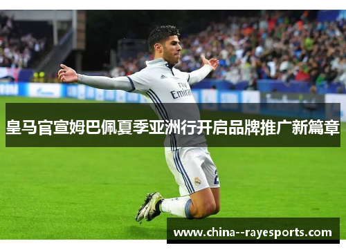 皇马官宣姆巴佩夏季亚洲行开启品牌推广新篇章