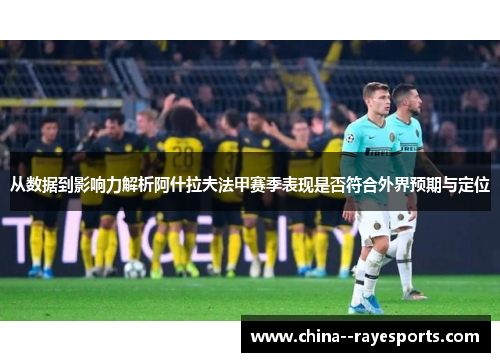 从数据到影响力解析阿什拉夫法甲赛季表现是否符合外界预期与定位 从数据到影响力解析阿什拉夫法甲赛季表现是否符合外界预期与定位