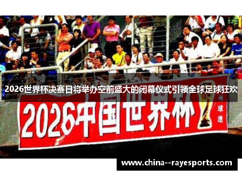 2026世界杯决赛日将举办空前盛大的闭幕仪式引领全球足球狂欢